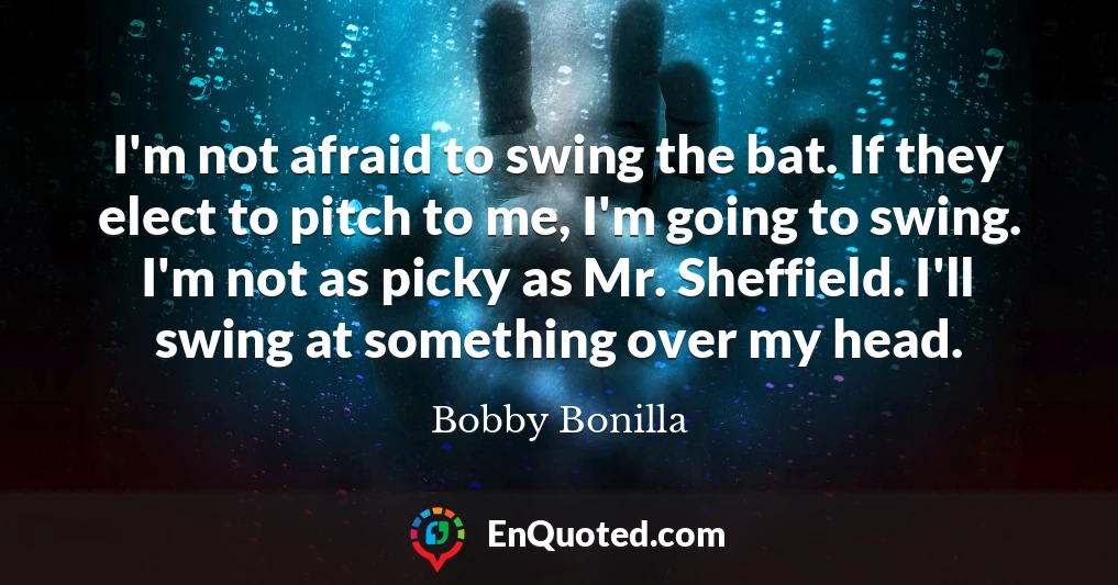 I'm not afraid to swing the bat. If they elect to pitch to me, I'm going to swing. I'm not as picky as Mr. Sheffield. I'll swing at something over my head.