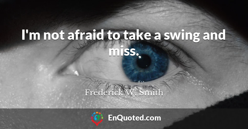 I'm not afraid to take a swing and miss.