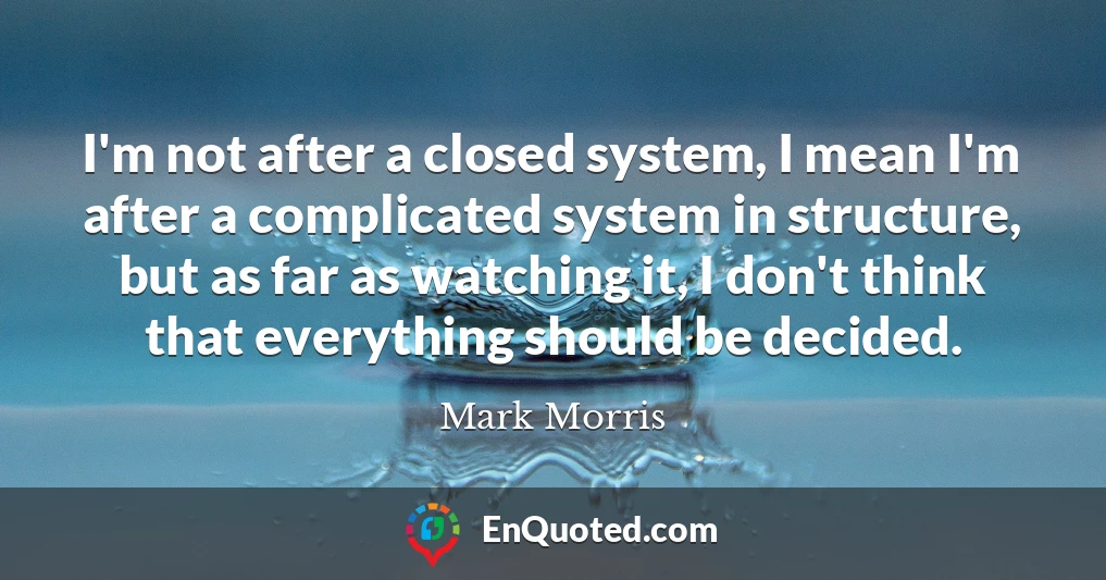 I'm not after a closed system, I mean I'm after a complicated system in structure, but as far as watching it, I don't think that everything should be decided.