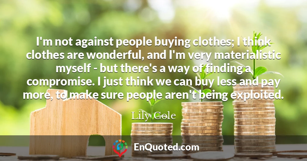 I'm not against people buying clothes; I think clothes are wonderful, and I'm very materialistic myself - but there's a way of finding a compromise. I just think we can buy less and pay more, to make sure people aren't being exploited.