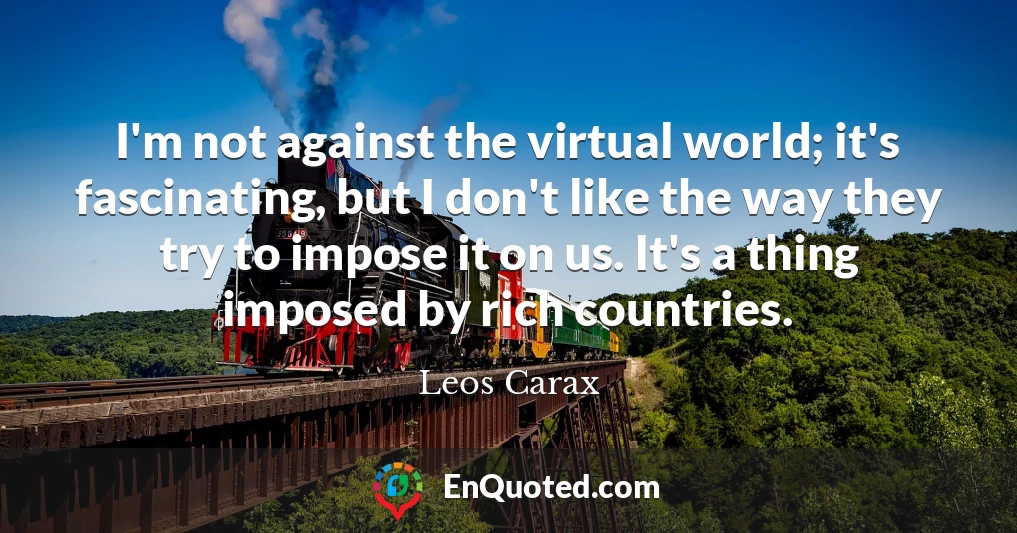 I'm not against the virtual world; it's fascinating, but I don't like the way they try to impose it on us. It's a thing imposed by rich countries.