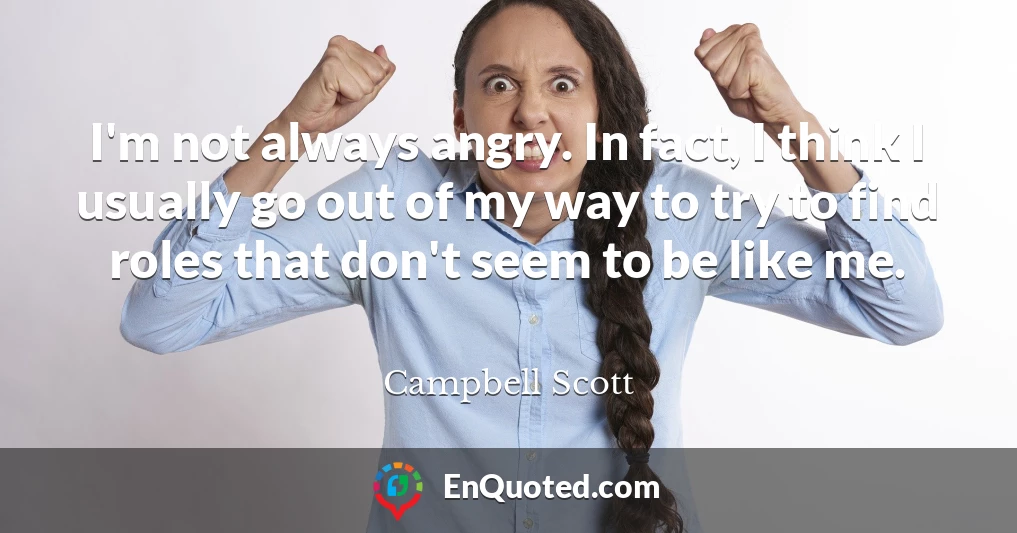 I'm not always angry. In fact, I think I usually go out of my way to try to find roles that don't seem to be like me.