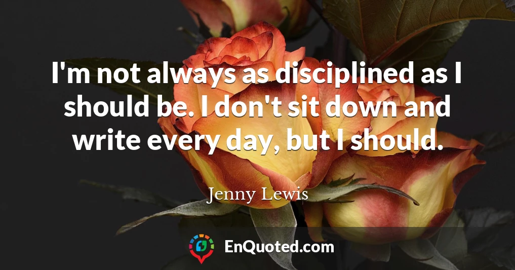 I'm not always as disciplined as I should be. I don't sit down and write every day, but I should.