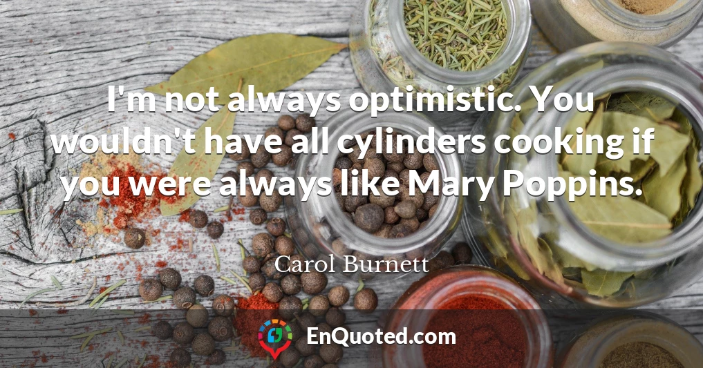 I'm not always optimistic. You wouldn't have all cylinders cooking if you were always like Mary Poppins.