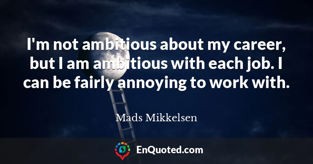 I'm not ambitious about my career, but I am ambitious with each job. I can be fairly annoying to work with.