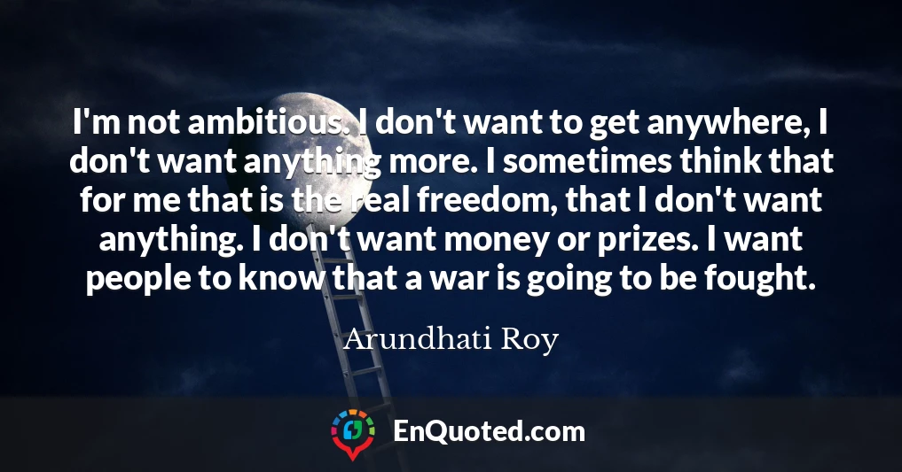 I'm not ambitious. I don't want to get anywhere, I don't want anything more. I sometimes think that for me that is the real freedom, that I don't want anything. I don't want money or prizes. I want people to know that a war is going to be fought.