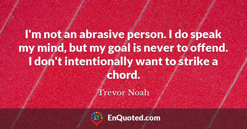 I'm not an abrasive person. I do speak my mind, but my goal is never to offend. I don't intentionally want to strike a chord.