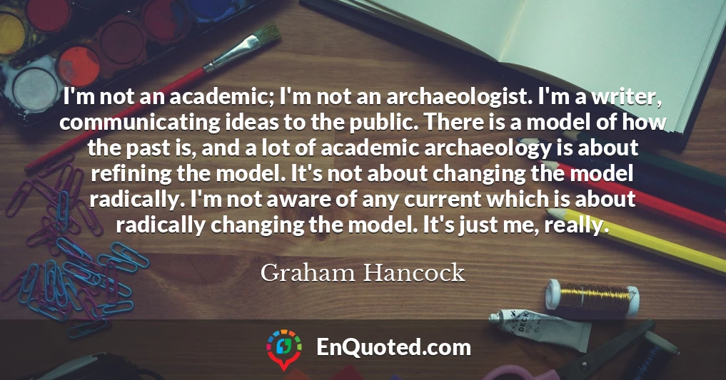 I'm not an academic; I'm not an archaeologist. I'm a writer, communicating ideas to the public. There is a model of how the past is, and a lot of academic archaeology is about refining the model. It's not about changing the model radically. I'm not aware of any current which is about radically changing the model. It's just me, really.