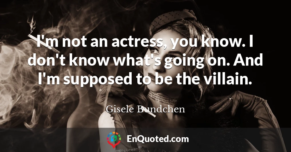 I'm not an actress, you know. I don't know what's going on. And I'm supposed to be the villain.