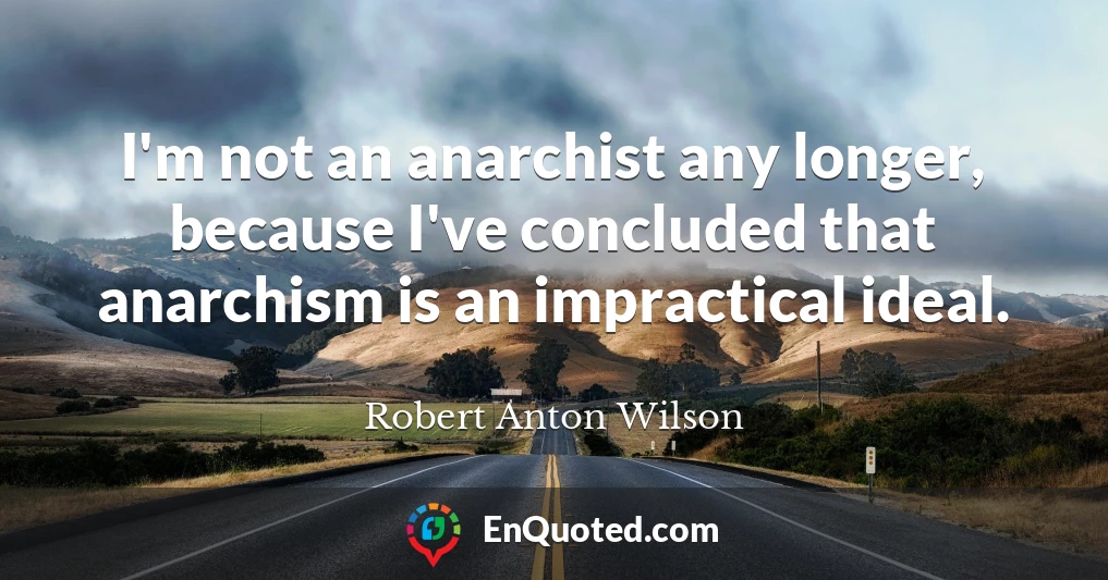 I'm not an anarchist any longer, because I've concluded that anarchism is an impractical ideal.