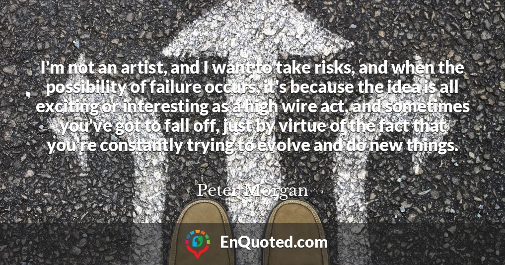 I'm not an artist, and I want to take risks, and when the possibility of failure occurs, it's because the idea is all exciting or interesting as a high wire act, and sometimes you've got to fall off, just by virtue of the fact that you're constantly trying to evolve and do new things.