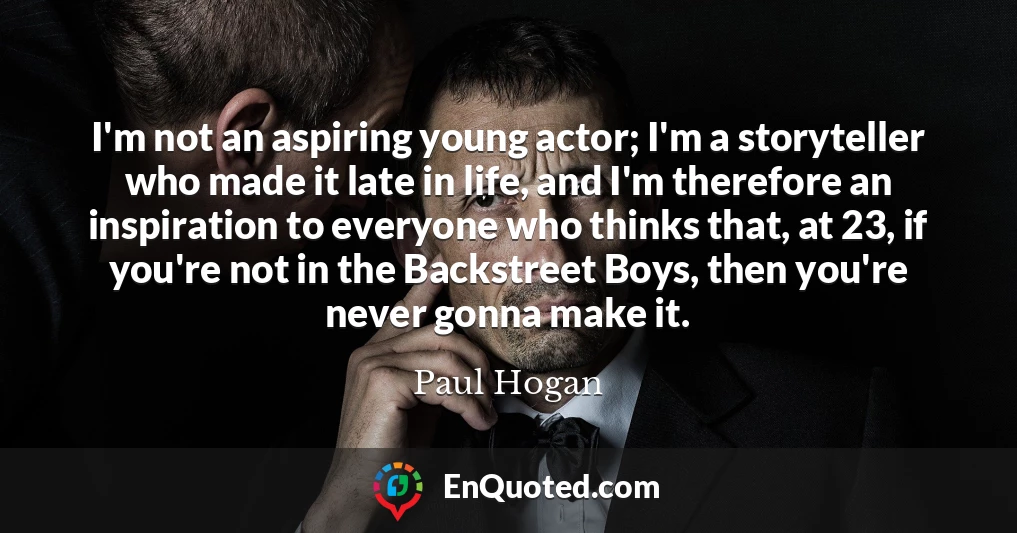 I'm not an aspiring young actor; I'm a storyteller who made it late in life, and I'm therefore an inspiration to everyone who thinks that, at 23, if you're not in the Backstreet Boys, then you're never gonna make it.