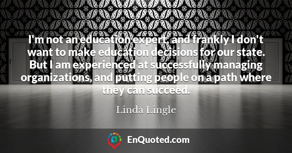 I'm not an education expert, and frankly I don't want to make education decisions for our state. But I am experienced at successfully managing organizations, and putting people on a path where they can succeed.