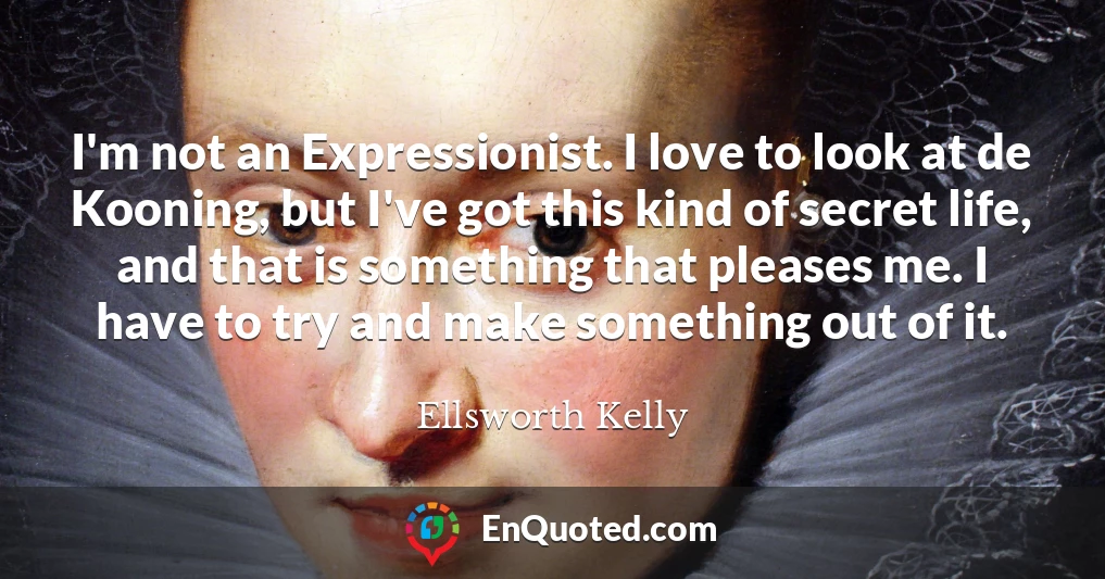 I'm not an Expressionist. I love to look at de Kooning, but I've got this kind of secret life, and that is something that pleases me. I have to try and make something out of it.