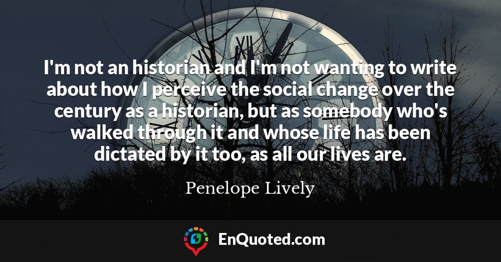 I'm not an historian and I'm not wanting to write about how I perceive the social change over the century as a historian, but as somebody who's walked through it and whose life has been dictated by it too, as all our lives are.