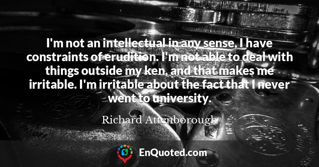 I'm not an intellectual in any sense, I have constraints of erudition. I'm not able to deal with things outside my ken, and that makes me irritable. I'm irritable about the fact that I never went to university.