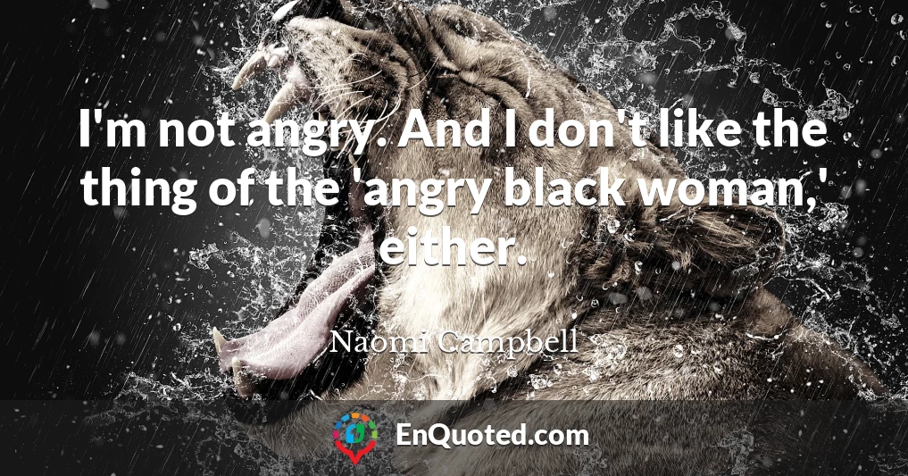 I'm not angry. And I don't like the thing of the 'angry black woman,' either.