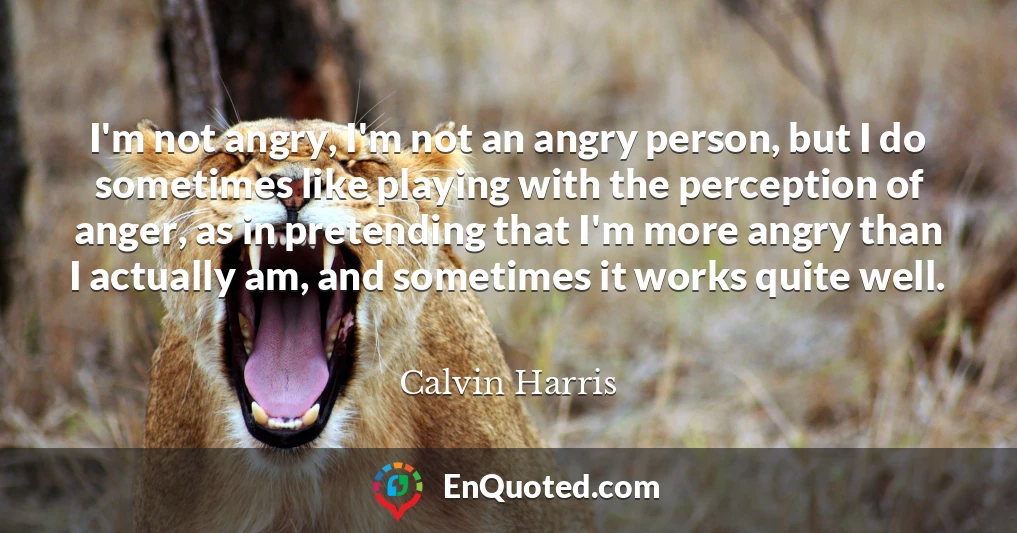 I'm not angry, I'm not an angry person, but I do sometimes like playing with the perception of anger, as in pretending that I'm more angry than I actually am, and sometimes it works quite well.