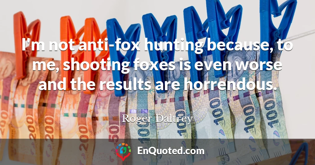 I'm not anti-fox hunting because, to me, shooting foxes is even worse and the results are horrendous.