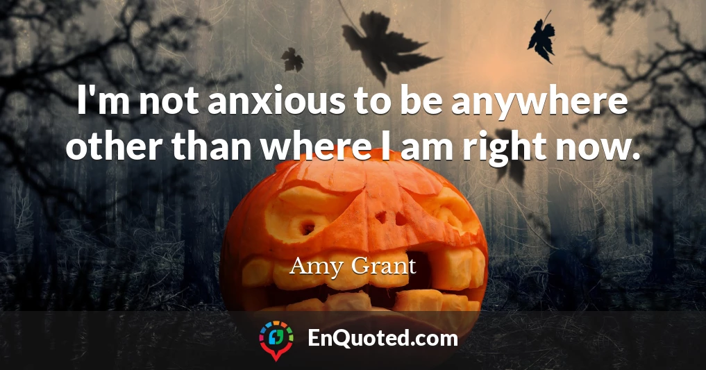 I'm not anxious to be anywhere other than where I am right now.