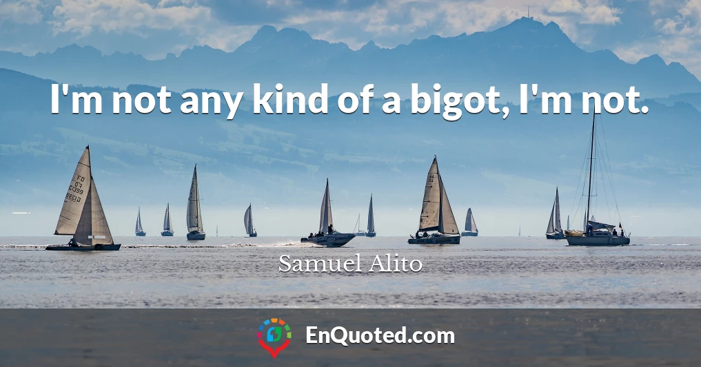 I'm not any kind of a bigot, I'm not.