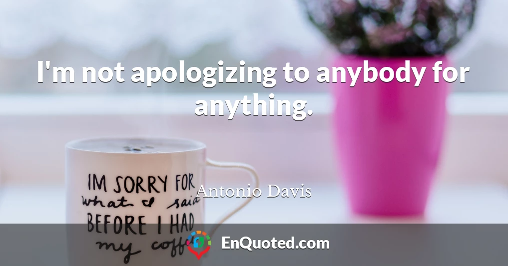 I'm not apologizing to anybody for anything.