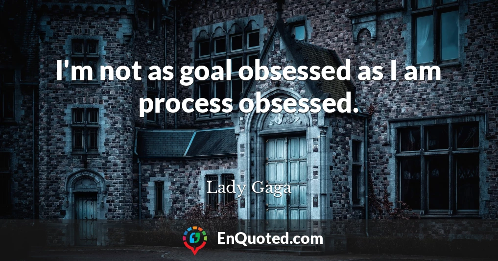 I'm not as goal obsessed as I am process obsessed.