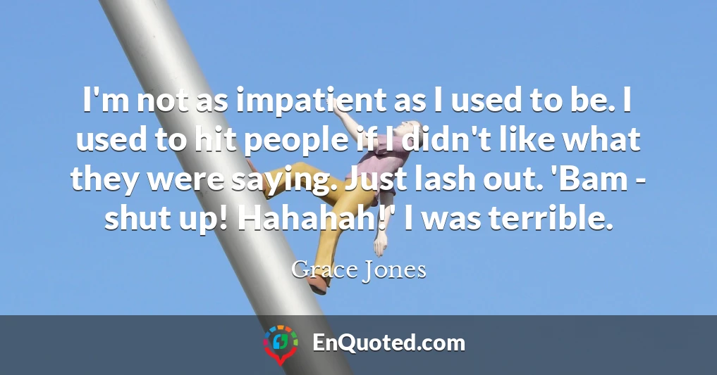 I'm not as impatient as I used to be. I used to hit people if I didn't like what they were saying. Just lash out. 'Bam - shut up! Hahahah!' I was terrible.