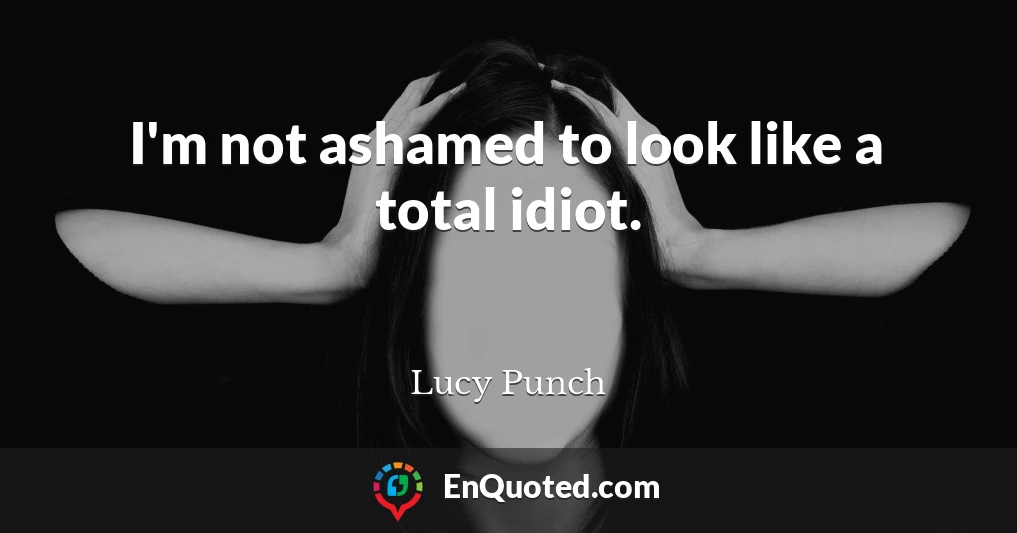 I'm not ashamed to look like a total idiot.