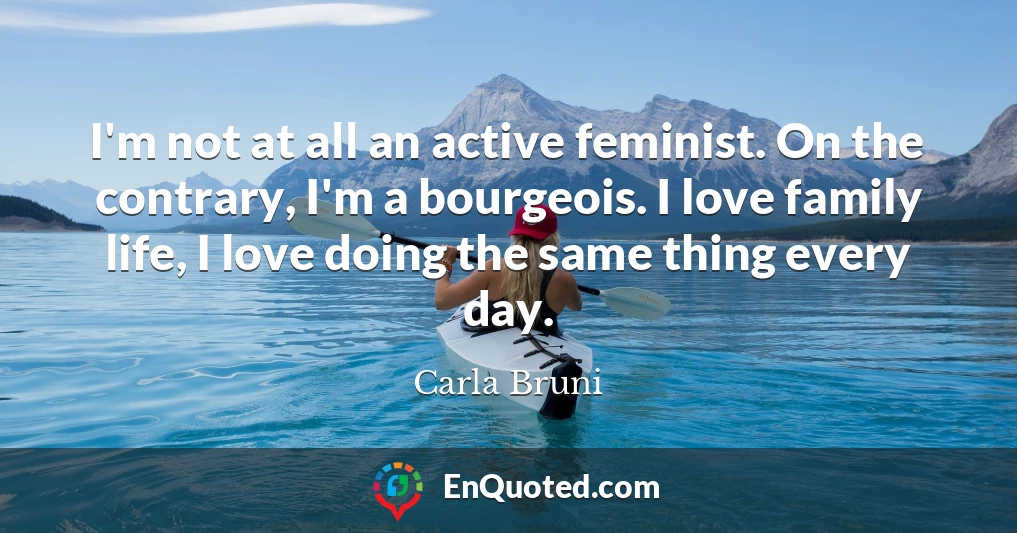 I'm not at all an active feminist. On the contrary, I'm a bourgeois. I love family life, I love doing the same thing every day.
