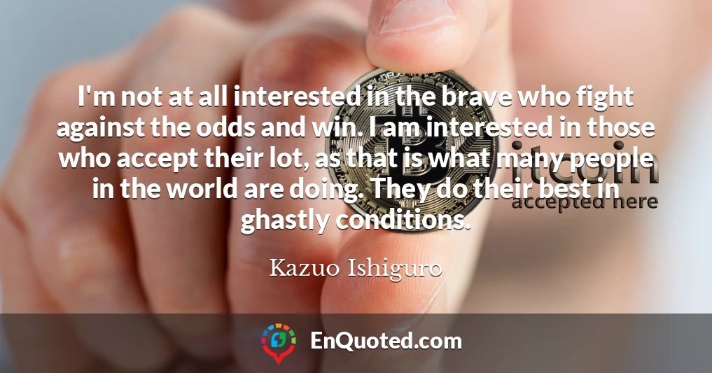 I'm not at all interested in the brave who fight against the odds and win. I am interested in those who accept their lot, as that is what many people in the world are doing. They do their best in ghastly conditions.