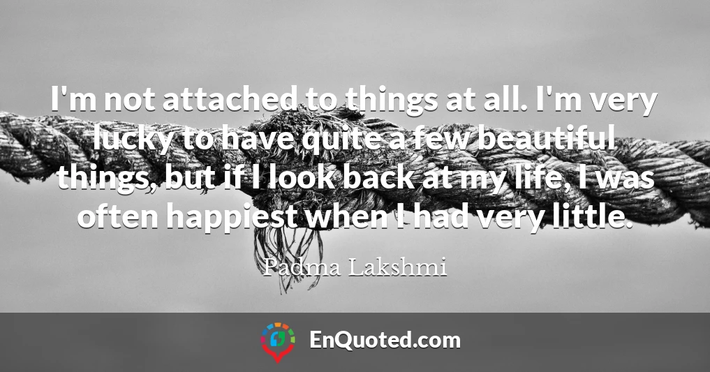 I'm not attached to things at all. I'm very lucky to have quite a few beautiful things, but if I look back at my life, I was often happiest when I had very little.