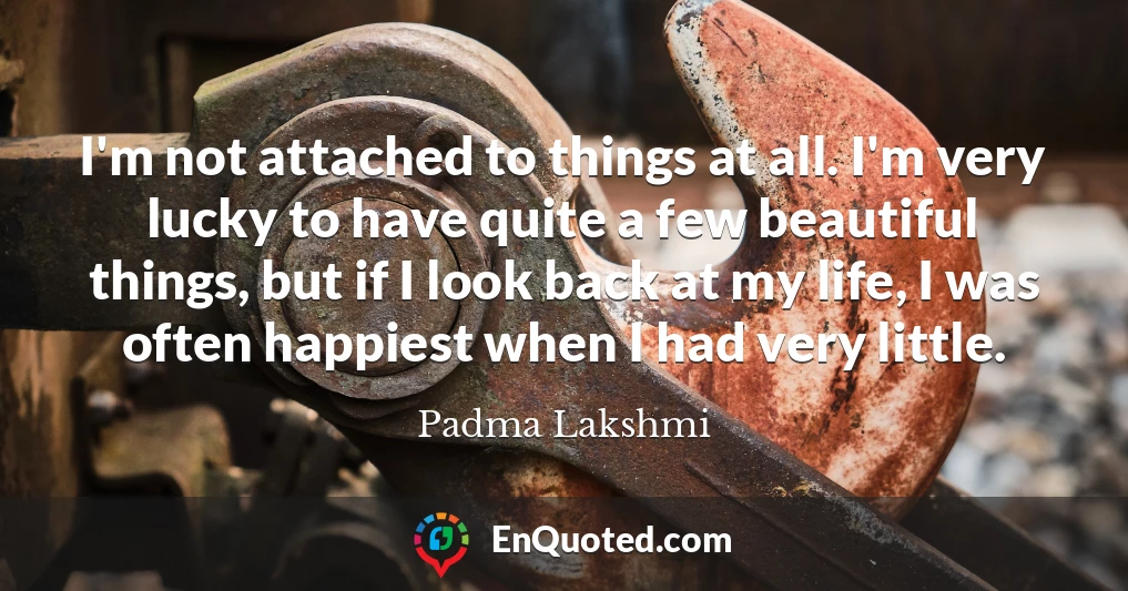 I'm not attached to things at all. I'm very lucky to have quite a few beautiful things, but if I look back at my life, I was often happiest when I had very little.