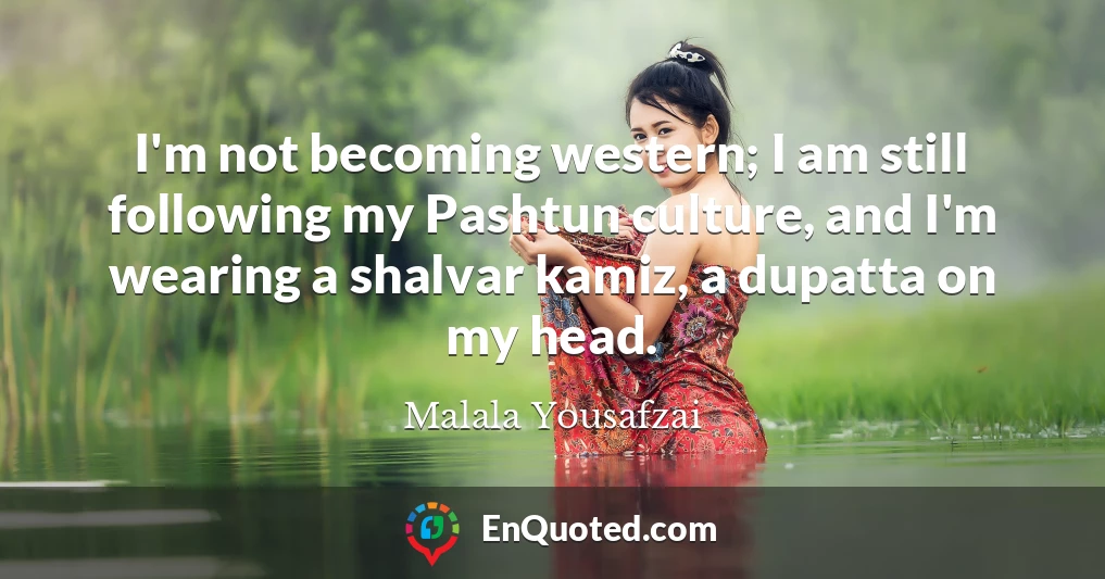 I'm not becoming western; I am still following my Pashtun culture, and I'm wearing a shalvar kamiz, a dupatta on my head.