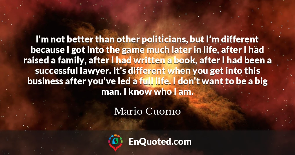 I'm not better than other politicians, but I'm different because I got into the game much later in life, after I had raised a family, after I had written a book, after I had been a successful lawyer. It's different when you get into this business after you've led a full life. I don't want to be a big man. I know who I am.