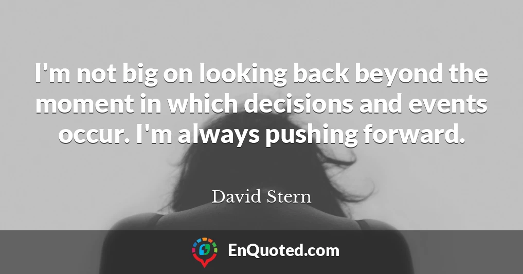 I'm not big on looking back beyond the moment in which decisions and events occur. I'm always pushing forward.