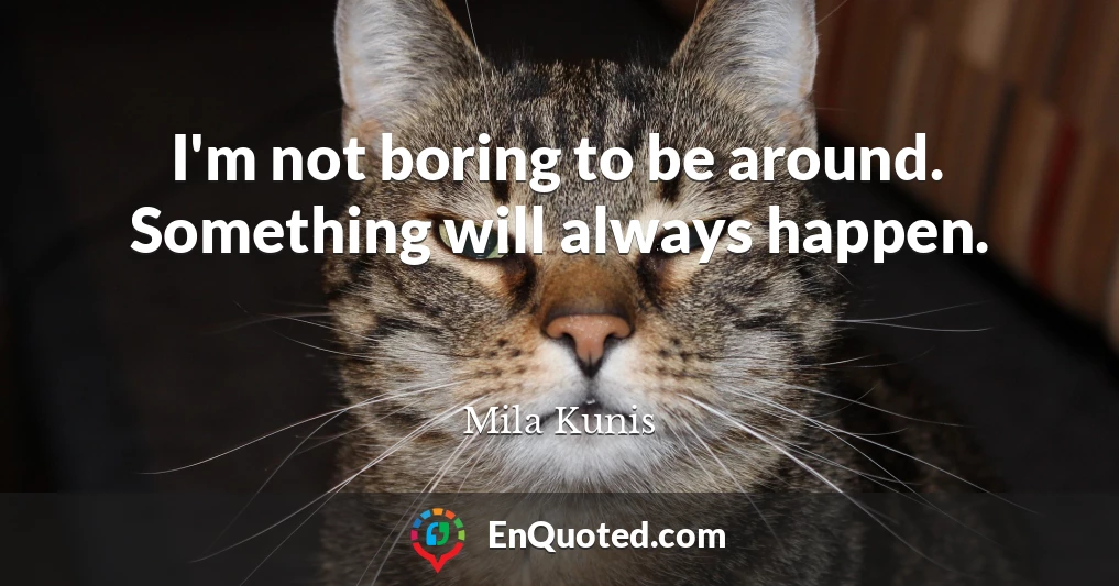 I'm not boring to be around. Something will always happen.