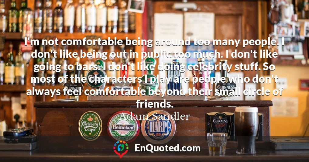 I'm not comfortable being around too many people. I don't like being out in public too much. I don't like going to bars. I don't like doing celebrity stuff. So most of the characters I play are people who don't always feel comfortable beyond their small circle of friends.