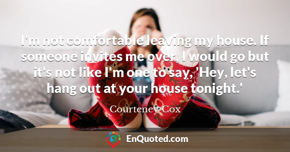 I'm not comfortable leaving my house. If someone invites me over, I would go but it's not like I'm one to say, 'Hey, let's hang out at your house tonight.'