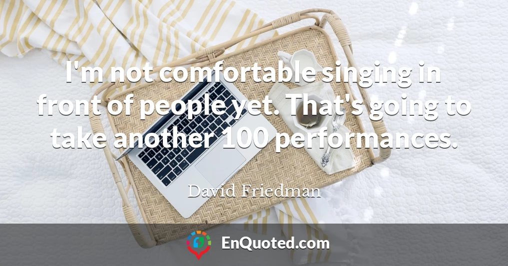 I'm not comfortable singing in front of people yet. That's going to take another 100 performances.