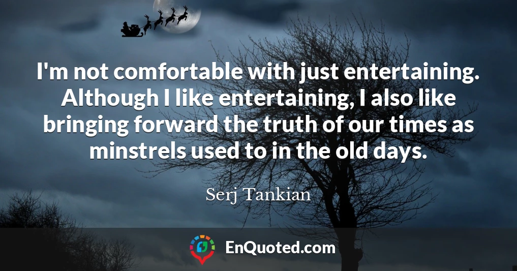 I'm not comfortable with just entertaining. Although I like entertaining, I also like bringing forward the truth of our times as minstrels used to in the old days.