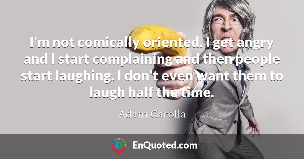 I'm not comically oriented. I get angry and I start complaining and then people start laughing. I don't even want them to laugh half the time.