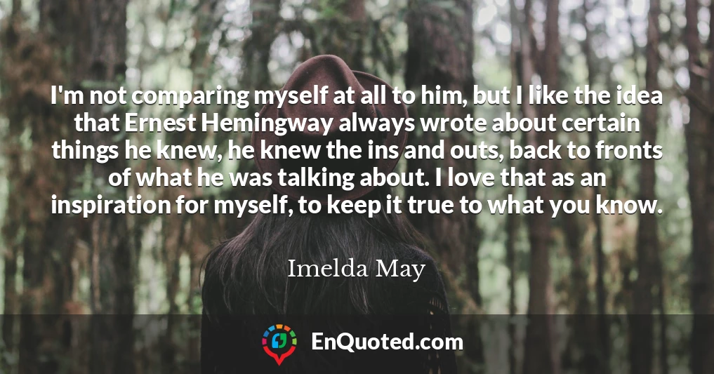 I'm not comparing myself at all to him, but I like the idea that Ernest Hemingway always wrote about certain things he knew, he knew the ins and outs, back to fronts of what he was talking about. I love that as an inspiration for myself, to keep it true to what you know.