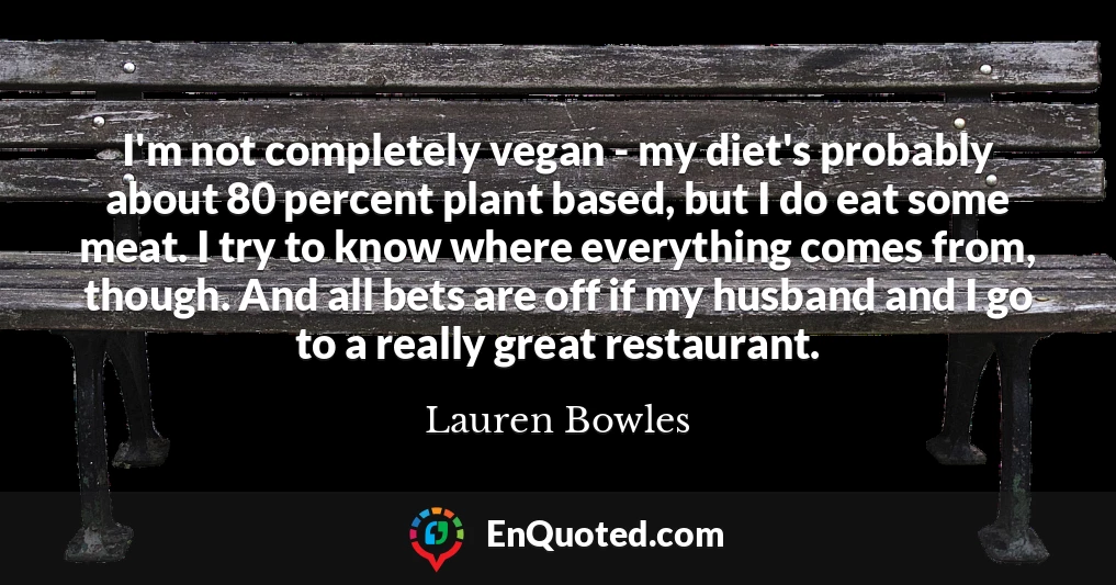 I'm not completely vegan - my diet's probably about 80 percent plant based, but I do eat some meat. I try to know where everything comes from, though. And all bets are off if my husband and I go to a really great restaurant.