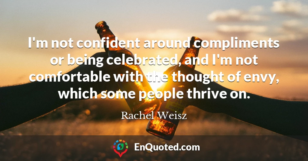I'm not confident around compliments or being celebrated, and I'm not comfortable with the thought of envy, which some people thrive on.