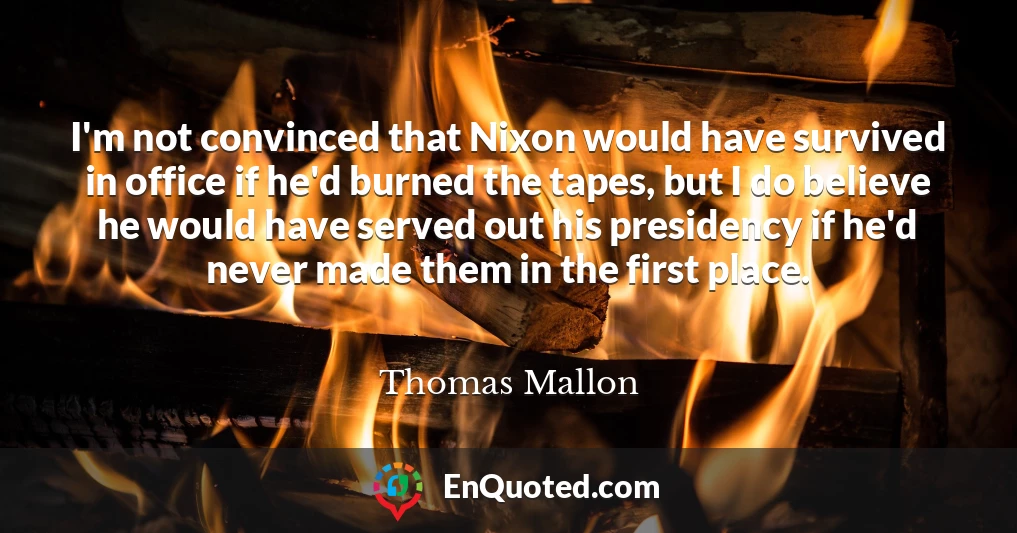 I'm not convinced that Nixon would have survived in office if he'd burned the tapes, but I do believe he would have served out his presidency if he'd never made them in the first place.