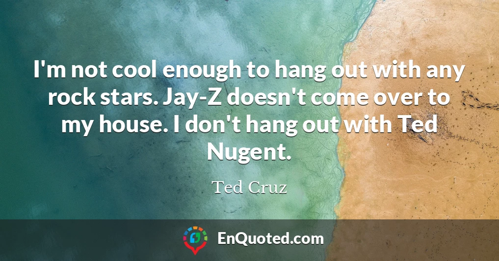 I'm not cool enough to hang out with any rock stars. Jay-Z doesn't come over to my house. I don't hang out with Ted Nugent.