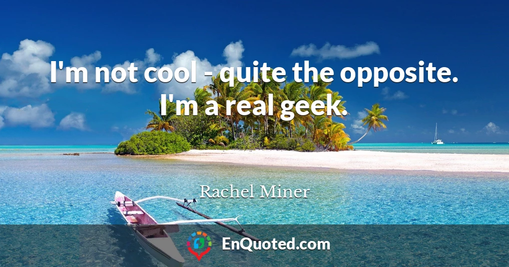 I'm not cool - quite the opposite. I'm a real geek.