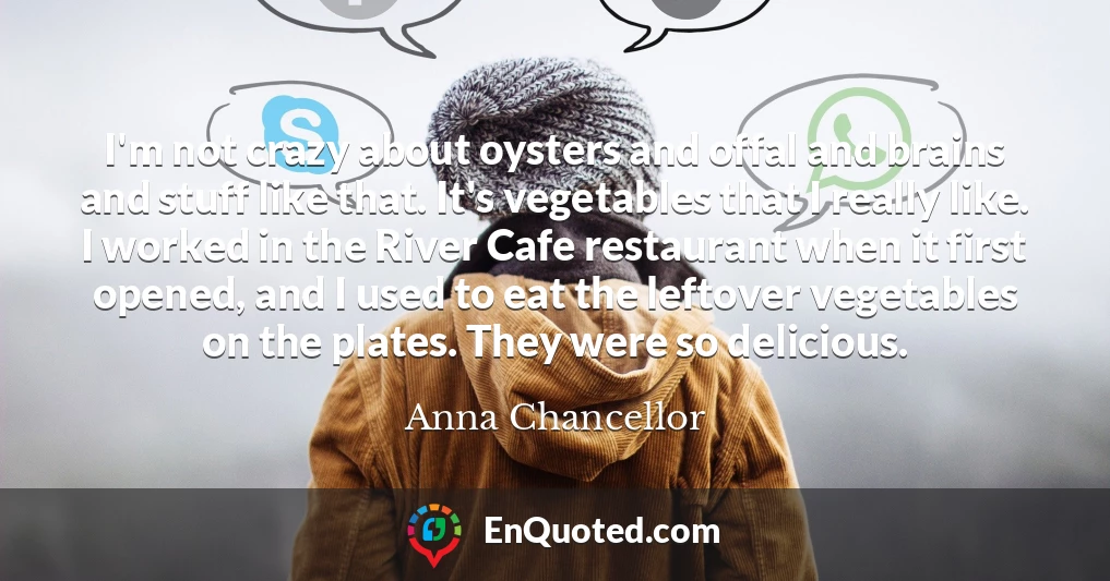 I'm not crazy about oysters and offal and brains and stuff like that. It's vegetables that I really like. I worked in the River Cafe restaurant when it first opened, and I used to eat the leftover vegetables on the plates. They were so delicious.