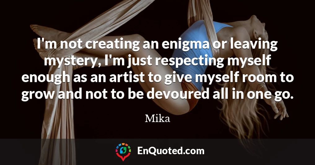 I'm not creating an enigma or leaving mystery, I'm just respecting myself enough as an artist to give myself room to grow and not to be devoured all in one go.